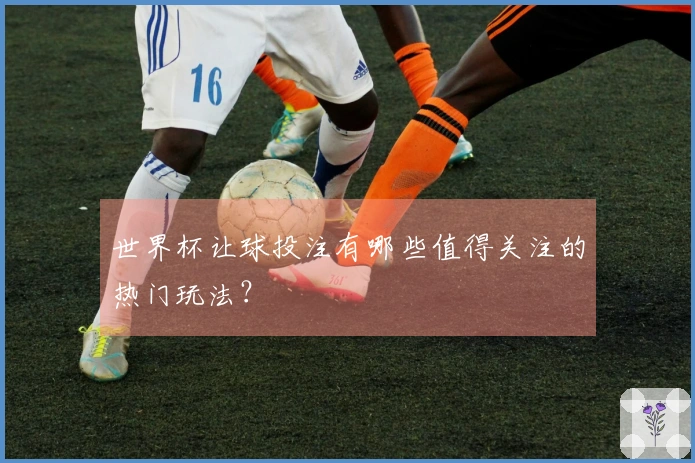 世界杯让球投注有哪些值得关注的热门玩法？